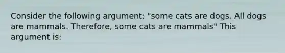 Consider the following argument: "some cats are dogs. All dogs are mammals. Therefore, some cats are mammals" This argument is: