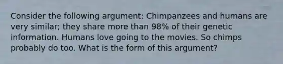 Consider the following argument: Chimpanzees and humans are very similar; they share more than 98% of their genetic information. Humans love going to the movies. So chimps probably do too. What is the form of this argument?