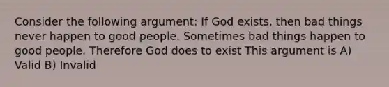 Consider the following argument: If God exists, then bad things never happen to good people. Sometimes bad things happen to good people. Therefore God does to exist This argument is A) Valid B) Invalid