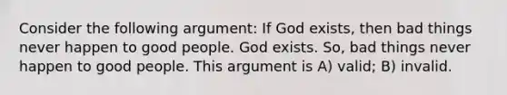 Consider the following argument: If God exists, then bad things never happen to good people. God exists. So, bad things never happen to good people. This argument is A) valid; B) invalid.