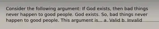 Consider the following argument: If God exists, then bad things never happen to good people. God exists. So, bad things never happen to good people. This argument is... a. Valid b. Invalid