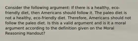 Consider the following argument: If there is a healthy, eco-friendly diet, then Americans should follow it. The paleo diet is not a healthy, eco-friendly diet. Therefore, Americans should not follow the paleo diet. Is this a valid argument and is it a moral argument according to the definition given on the Moral Reasoning Handout?