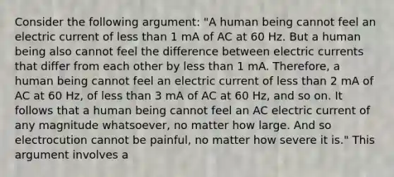 Consider the following argument: "A human being cannot feel an electric current of less than 1 mA of AC at 60 Hz. But a human being also cannot feel the difference between electric currents that differ from each other by less than 1 mA. Therefore, a human being cannot feel an electric current of less than 2 mA of AC at 60 Hz, of less than 3 mA of AC at 60 Hz, and so on. It follows that a human being cannot feel an AC electric current of any magnitude whatsoever, no matter how large. And so electrocution cannot be painful, no matter how severe it is." This argument involves a