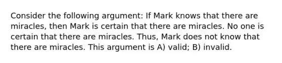 Consider the following argument: If Mark knows that there are miracles, then Mark is certain that there are miracles. No one is certain that there are miracles. Thus, Mark does not know that there are miracles. This argument is A) valid; B) invalid.