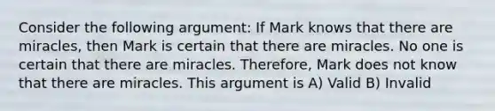 Consider the following argument: If Mark knows that there are miracles, then Mark is certain that there are miracles. No one is certain that there are miracles. Therefore, Mark does not know that there are miracles. This argument is A) Valid B) Invalid