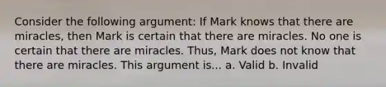 Consider the following argument: If Mark knows that there are miracles, then Mark is certain that there are miracles. No one is certain that there are miracles. Thus, Mark does not know that there are miracles. This argument is... a. Valid b. Invalid