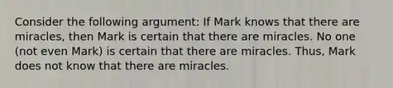 Consider the following argument: If Mark knows that there are miracles, then Mark is certain that there are miracles. No one (not even Mark) is certain that there are miracles. Thus, Mark does not know that there are miracles.