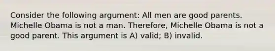 Consider the following argument: All men are good parents. Michelle Obama is not a man. Therefore, Michelle Obama is not a good parent. This argument is A) valid; B) invalid.