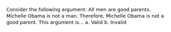 Consider the following argument: All men are good parents. Michelle Obama is not a man. Therefore, Michelle Obama is not a good parent. This argument is... a. Valid b. Invalid