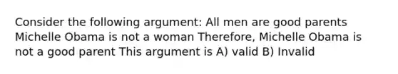 Consider the following argument: All men are good parents Michelle Obama is not a woman Therefore, Michelle Obama is not a good parent This argument is A) valid B) Invalid