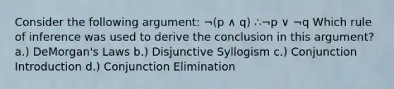 Consider the following argument: ¬(p ∧ q) ∴¬p ∨ ¬q Which rule of inference was used to derive the conclusion in this argument? a.) DeMorgan's Laws b.) Disjunctive Syllogism c.) Conjunction Introduction d.) Conjunction Elimination