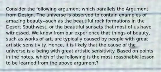 Consider the following argument which parallels the Argument from Design. The universe is observed to contain examples of amazing beauty--such as the beautiful rock formations in the Desert Southwest, or the beautiful sunsets that most of us have witnessed. We know from our experience that things of beauty, such as works of art, are typically caused by people with great artistic sensitivity. Hence, it is likely that the cause of the universe is a being with great artistic sensitivity. Based on points in the notes, which of the following is the most reasonable lesson to be learned from the above argument?