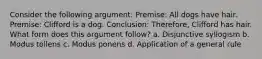 Consider the following argument: Premise: All dogs have hair. Premise: Clifford is a dog. Conclusion: Therefore, Clifford has hair. What form does this argument follow? a. Disjunctive syllogism b. Modus tollens c. Modus ponens d. Application of a general rule