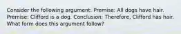 Consider the following argument: Premise: All dogs have hair. Premise: Clifford is a dog. Conclusion: Therefore, Clifford has hair. What form does this argument follow?
