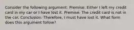 Consider the following argument: Premise: Either I left my credit card in my car or I have lost it. Premise: The credit card is not in the car. Conclusion: Therefore, I must have lost it. What form does this argument follow?