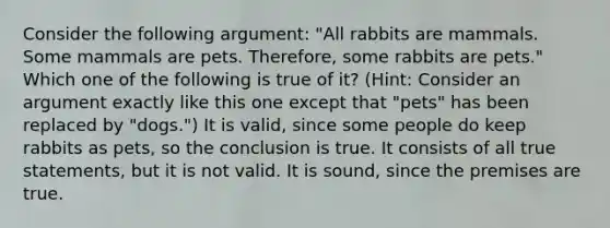 Consider the following argument: "All rabbits are mammals. Some mammals are pets. Therefore, some rabbits are pets." Which one of the following is true of it? (Hint: Consider an argument exactly like this one except that "pets" has been replaced by "dogs.") It is valid, since some people do keep rabbits as pets, so the conclusion is true. It consists of all true statements, but it is not valid. It is sound, since the premises are true.