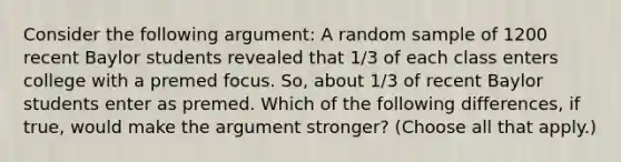 Consider the following argument: A random sample of 1200 recent Baylor students revealed that 1/3 of each class enters college with a premed focus. So, about 1/3 of recent Baylor students enter as premed. Which of the following differences, if true, would make the argument stronger? (Choose all that apply.)