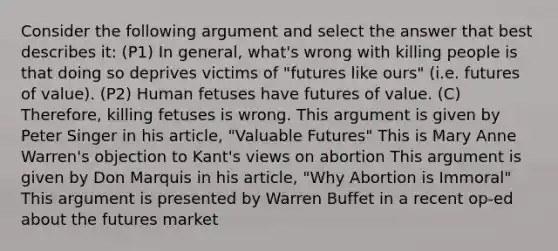 Consider the following argument and select the answer that best describes it: (P1) In general, what's wrong with killing people is that doing so deprives victims of "futures like ours" (i.e. futures of value). (P2) Human fetuses have futures of value. (C) Therefore, killing fetuses is wrong. This argument is given by Peter Singer in his article, "Valuable Futures" This is Mary Anne Warren's objection to Kant's views on abortion This argument is given by Don Marquis in his article, "Why Abortion is Immoral" This argument is presented by Warren Buffet in a recent op-ed about the futures market