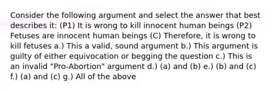 Consider the following argument and select the answer that best describes it: (P1) It is wrong to kill innocent human beings (P2) Fetuses are innocent human beings (C) Therefore, it is wrong to kill fetuses a.) This a valid, sound argument b.) This argument is guilty of either equivocation or begging the question c.) This is an invalid "Pro-Abortion" argument d.) (a) and (b) e.) (b) and (c) f.) (a) and (c) g.) All of the above