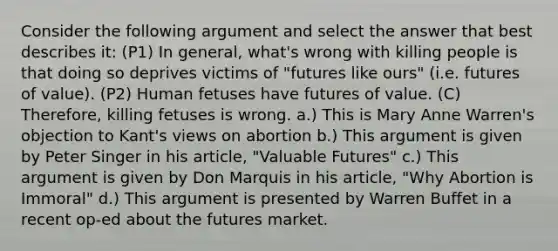 Consider the following argument and select the answer that best describes it: (P1) In general, what's wrong with killing people is that doing so deprives victims of "futures like ours" (i.e. futures of value). (P2) Human fetuses have futures of value. (C) Therefore, killing fetuses is wrong. a.) This is Mary Anne Warren's objection to Kant's views on abortion b.) This argument is given by Peter Singer in his article, "Valuable Futures" c.) This argument is given by Don Marquis in his article, "Why Abortion is Immoral" d.) This argument is presented by Warren Buffet in a recent op-ed about the futures market.