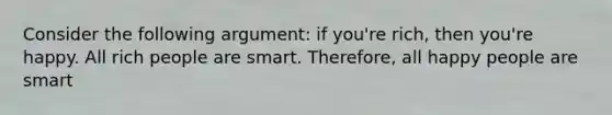 Consider the following argument: if you're rich, then you're happy. All rich people are smart. Therefore, all happy people are smart