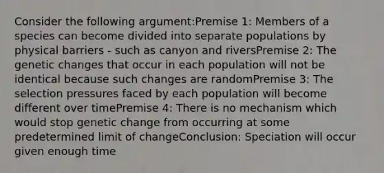 Consider the following argument:Premise 1: Members of a species can become divided into separate populations by physical barriers - such as canyon and riversPremise 2: The genetic changes that occur in each population will not be identical because such changes are randomPremise 3: The selection pressures faced by each population will become different over timePremise 4: There is no mechanism which would stop genetic change from occurring at some predetermined limit of changeConclusion: Speciation will occur given enough time