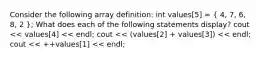 Consider the following array definition: int values[5] = ( 4, 7, 6, 8, 2 ); What does each of the following statements display? cout << values[4] << endl; cout << (values[2] + values[3]) << endl; cout << ++values[1] << endl;