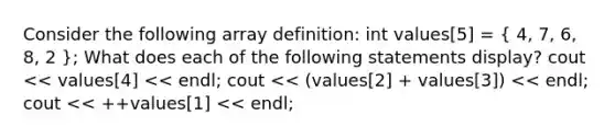 Consider the following array definition: int values[5] = ( 4, 7, 6, 8, 2 ); What does each of the following statements display? cout << values[4] << endl; cout << (values[2] + values[3]) << endl; cout << ++values[1] << endl;