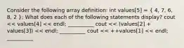 Consider the following array definition: int values[5] = ( 4, 7, 6, 8, 2 ); What does each of the following statements display? cout << values[4] << endl; __________ cout << (values[2] + values[3]) << endl; __________ cout << ++values[1] << endl; __________