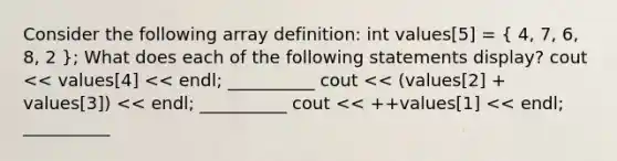 Consider the following array definition: int values[5] = ( 4, 7, 6, 8, 2 ); What does each of the following statements display? cout << values[4] << endl; __________ cout << (values[2] + values[3]) << endl; __________ cout << ++values[1] << endl; __________