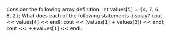 Consider the following array definition: int values[5] = (4, 7, 6, 8, 2); What does each of the following statements display? cout << values[4] << endl; cout << (values[1] + values[3]) << endl; cout << ++values[1] << endl;