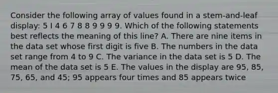 Consider the following array of values found in a stem-and-leaf display: 5 I 4 6 7 8 8 9 9 9 9. Which of the following statements best reflects the meaning of this line? A. There are nine items in the data set whose first digit is five B. The numbers in the data set range from 4 to 9 C. The variance in the data set is 5 D. The mean of the data set is 5 E. The values in the display are 95, 85, 75, 65, and 45; 95 appears four times and 85 appears twice