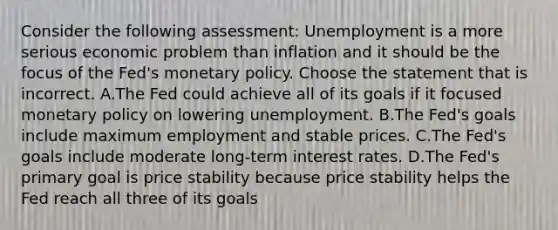 Consider the following​ assessment: Unemployment is a more serious economic problem than inflation and it should be the focus of the​ Fed's monetary policy. Choose the statement that is incorrect. A.The Fed could achieve all of its goals if it focused monetary policy on lowering unemployment. B.The​ Fed's goals include maximum employment and stable prices. C.The​ Fed's goals include moderate​ long-term interest rates. D.The​ Fed's primary goal is price stability because price stability helps the Fed reach all three of its goals