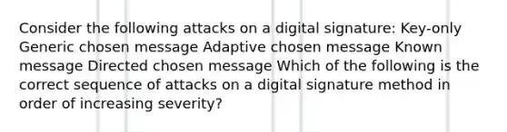 Consider the following attacks on a digital signature: Key-only Generic chosen message Adaptive chosen message Known message Directed chosen message Which of the following is the correct sequence of attacks on a digital signature method in order of increasing severity?