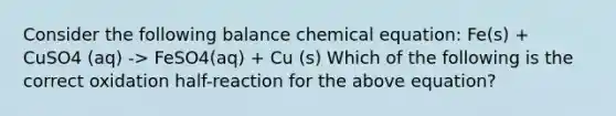 Consider the following balance chemical equation: Fe(s) + CuSO4 (aq) -> FeSO4(aq) + Cu (s) Which of the following is the correct oxidation half-reaction for the above equation?