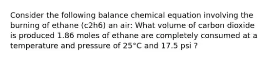 Consider the following balance chemical equation involving the burning of ethane (c2h6) an air: What volume of carbon dioxide is produced 1.86 moles of ethane are completely consumed at a temperature and pressure of 25°C and 17.5 psi ?