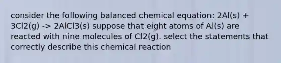 consider the following balanced chemical equation: 2Al(s) + 3Cl2(g) -> 2AlCl3(s) suppose that eight atoms of Al(s) are reacted with nine molecules of Cl2(g). select the statements that correctly describe this chemical reaction