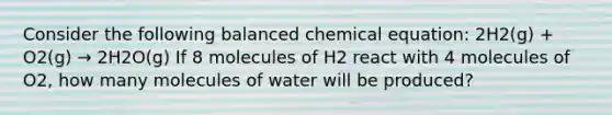 Consider the following balanced chemical equation: 2H2(g) + O2(g) → 2H2O(g) If 8 molecules of H2 react with 4 molecules of O2, how many molecules of water will be produced?