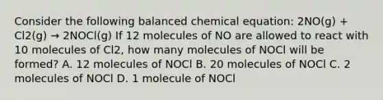 Consider the following balanced chemical equation: 2NO(g) + Cl2(g) → 2NOCl(g) If 12 molecules of NO are allowed to react with 10 molecules of Cl2, how many molecules of NOCl will be formed? A. 12 molecules of NOCl B. 20 molecules of NOCl C. 2 molecules of NOCl D. 1 molecule of NOCl