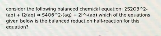 consider the following balanced chemical equation: 2S2O3^2-(aq) + I2(aq) ➡️ S4O6^2-(aq) + 2I^-(aq) which of the equations given below is the balanced reduction half-reaction for this equation?