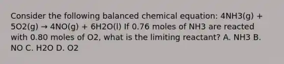 Consider the following balanced chemical equation: 4NH3(g) + 5O2(g) → 4NO(g) + 6H2O(l) If 0.76 moles of NH3 are reacted with 0.80 moles of O2, what is the limiting reactant? A. NH3 B. NO C. H2O D. O2