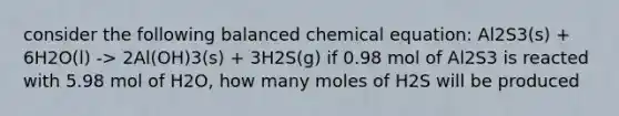 consider the following balanced chemical equation: Al2S3(s) + 6H2O(l) -> 2Al(OH)3(s) + 3H2S(g) if 0.98 mol of Al2S3 is reacted with 5.98 mol of H2O, how many moles of H2S will be produced