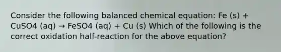 Consider the following balanced chemical equation: Fe (s) + CuSO4 (aq) → FeSO4 (aq) + Cu (s) Which of the following is the correct oxidation half-reaction for the above equation?