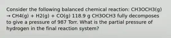 Consider the following balanced chemical reaction: CH3OCH3(g) → CH4(g) + H2(g) + CO(g) 118.9 g CH3OCH3 fully decomposes to give a pressure of 987 Torr. What is the partial pressure of hydrogen in the final reaction system?