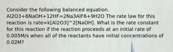 Consider the following balanced equation. Al2O3+6NaOH+12HF=2Na3AlF6+9H2O The rate law for this reaction is rate=k[Al2O3]^2[NaOH]. What is the rate constant for this reaction if the reaction proceeds at an initial rate of 0.005M/s when all of the reactants have initial concentrations of 0.02M?