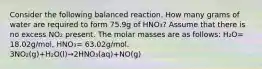 Consider the following balanced reaction. How many grams of water are required to form 75.9g of HNO₃? Assume that there is no excess NO₂ present. The molar masses are as follows: H₂O= 18.02g/mol, HNO₃= 63.02g/mol. 3NO₂(g)+H₂O(l)→2HNO₃(aq)+NO(g)