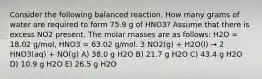 Consider the following balanced reaction. How many grams of water are required to form 75.9 g of HNO3? Assume that there is excess NO2 present. The molar masses are as follows: H2O = 18.02 g/mol, HNO3 = 63.02 g/mol. 3 NO2(g) + H2O(l) → 2 HNO3(aq) + NO(g) A) 38.0 g H2O B) 21.7 g H2O C) 43.4 g H2O D) 10.9 g H2O E) 26.5 g H2O