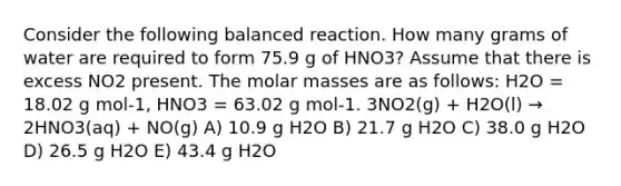 Consider the following balanced reaction. How many grams of water are required to form 75.9 g of HNO3? Assume that there is excess NO2 present. The molar masses are as follows: H2O = 18.02 g mol-1, HNO3 = 63.02 g mol-1. 3NO2(g) + H2O(l) → 2HNO3(aq) + NO(g) A) 10.9 g H2O B) 21.7 g H2O C) 38.0 g H2O D) 26.5 g H2O E) 43.4 g H2O