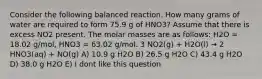 Consider the following balanced reaction. How many grams of water are required to form 75.9 g of HNO3? Assume that there is excess NO2 present. The molar masses are as follows: H2O = 18.02 g/mol, HNO3 = 63.02 g/mol. 3 NO2(g) + H2O(l) → 2 HNO3(aq) + NO(g) A) 10.9 g H2O B) 26.5 g H2O C) 43.4 g H2O D) 38.0 g H2O E) I dont like this question