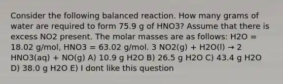 Consider the following balanced reaction. How many grams of water are required to form 75.9 g of HNO3? Assume that there is excess NO2 present. The molar masses are as follows: H2O = 18.02 g/mol, HNO3 = 63.02 g/mol. 3 NO2(g) + H2O(l) → 2 HNO3(aq) + NO(g) A) 10.9 g H2O B) 26.5 g H2O C) 43.4 g H2O D) 38.0 g H2O E) I dont like this question